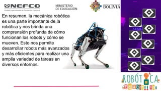 En resumen, la mecánica robótica
es una parte importante de la
robótica y nos brinda una
comprensión profunda de cómo
funcionan los robots y cómo se
mueven. Esto nos permite
desarrollar robots más avanzados
y más eficientes para realizar una
amplia variedad de tareas en
diversos entornos.
 