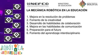 LA MECÁNICA ROBÓTICA EN LA EDUCACIÓN
1. Mejora en la resolución de problemas
2. Fomento de la creatividad
3. Desarrollo de habilidades de colaboración
4. Mejora en las habilidades de comunicación
5. Preparación para el futuro
6. Fomento del aprendizaje interdisciplinario
 