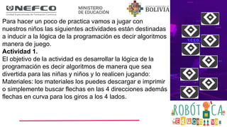 Para hacer un poco de practica vamos a jugar con
nuestros niños las siguientes actividades están destinadas
a inducir a la lógica de la programación es decir algoritmos
manera de juego.
Actividad 1.
El objetivo de la actividad es desarrollar la lógica de la
programación es decir algoritmos de manera que sea
divertida para las niñas y niños y lo realicen jugando:
Materiales: los materiales los puedes descargar e imprimir
o simplemente buscar flechas en las 4 direcciones además
flechas en curva para los giros a los 4 lados.
 