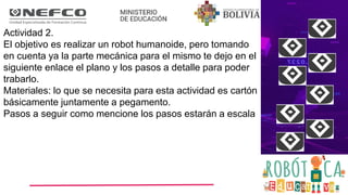 Actividad 2.
El objetivo es realizar un robot humanoide, pero tomando
en cuenta ya la parte mecánica para el mismo te dejo en el
siguiente enlace el plano y los pasos a detalle para poder
trabarlo.
Materiales: lo que se necesita para esta actividad es cartón
básicamente juntamente a pegamento.
Pasos a seguir como mencione los pasos estarán a escala
 