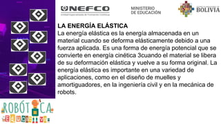 LA ENERGÍA ELÁSTICA
La energía elástica es la energía almacenada en un
material cuando se deforma elásticamente debido a una
fuerza aplicada. Es una forma de energía potencial que se
convierte en energía cinética 3cuando el material se libera
de su deformación elástica y vuelve a su forma original. La
energía elástica es importante en una variedad de
aplicaciones, como en el diseño de muelles y
amortiguadores, en la ingeniería civil y en la mecánica de
robots.
 