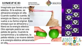 Imagínate que tienes una cuerda
elástica. Si la estiras, se
almacena energía en ella.
Cuando sueltas la cuerda, la
energía se libera y la cuerda
vuelve a su forma original. Esta
energía que se almacena y
libera es la energía elástica.
Otro ejemplo podría ser una
pelota de goma. Cuando la
comprimimos y la soltamos, la
pelota rebota y se mueve debido
a la energía elástica almacenada
en ella.
 