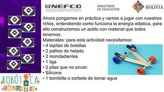 Ahora pongamos en práctica y vamos a jugar con nuestros
niños, entendiendo como funciona la energía elástica, para
ello construiremos un autito con material que todos
tenemos:
Materiales: para esta actividad necesitamos:
• 4 tapitas de botellas
• 2 palitos de helado
• 2 mondadientes
• 1 liga
• 2 pilas que no sirvan
• Silicona
• 1 bombilla o sorbete de tomar agua
 