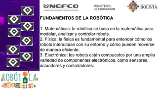 FUNDAMENTOS DE LA ROBÓTICA
1. Matemáticas: la robótica se basa en la matemática para
modelar, analizar y controlar robots.
2. Física: la física es fundamental para entender cómo los
robots interactúan con su entorno y cómo pueden moverse
de manera eficiente.
3. Electrónica: los robots están compuestos por una amplia
variedad de componentes electrónicos, como sensores,
actuadores y controladores.
 