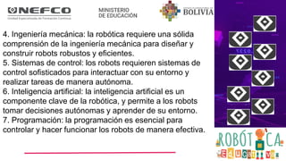 4. Ingeniería mecánica: la robótica requiere una sólida
comprensión de la ingeniería mecánica para diseñar y
construir robots robustos y eficientes.
5. Sistemas de control: los robots requieren sistemas de
control sofisticados para interactuar con su entorno y
realizar tareas de manera autónoma.
6. Inteligencia artificial: la inteligencia artificial es un
componente clave de la robótica, y permite a los robots
tomar decisiones autónomas y aprender de su entorno.
7. Programación: la programación es esencial para
controlar y hacer funcionar los robots de manera efectiva.
 