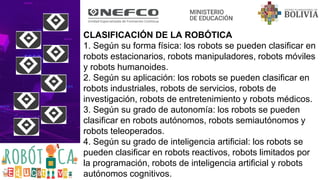 CLASIFICACIÓN DE LA ROBÓTICA
1. Según su forma física: los robots se pueden clasificar en
robots estacionarios, robots manipuladores, robots móviles
y robots humanoides.
2. Según su aplicación: los robots se pueden clasificar en
robots industriales, robots de servicios, robots de
investigación, robots de entretenimiento y robots médicos.
3. Según su grado de autonomía: los robots se pueden
clasificar en robots autónomos, robots semiautónomos y
robots teleoperados.
4. Según su grado de inteligencia artificial: los robots se
pueden clasificar en robots reactivos, robots limitados por
la programación, robots de inteligencia artificial y robots
autónomos cognitivos.
 