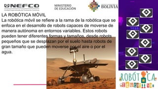 LA ROBÓTICA MÓVIL
La robótica móvil se refiere a la rama de la robótica que se
enfoca en el desarrollo de robots capaces de moverse de
manera autónoma en entornos variables. Estos robots
pueden tener diferentes formas y tamaños, desde robots
pequeños que se desplazan por el suelo hasta robots de
gran tamaño que pueden moverse por el aire o por el
agua.
 