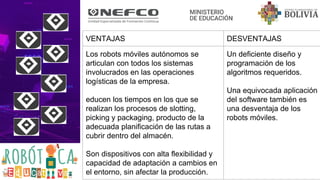 VENTAJAS DESVENTAJAS
Los robots móviles autónomos se
articulan con todos los sistemas
involucrados en las operaciones
logísticas de la empresa.
educen los tiempos en los que se
realizan los procesos de slotting,
picking y packaging, producto de la
adecuada planificación de las rutas a
cubrir dentro del almacén.
Son dispositivos con alta flexibilidad y
capacidad de adaptación a cambios en
el entorno, sin afectar la producción.
Un deficiente diseño y
programación de los
algoritmos requeridos.
Una equivocada aplicación
del software también es
una desventaja de los
robots móviles.
 