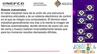Robots industriales
El robot industrial nace de la unión de una estructura
mecánica articulada y de un sistema electrónico de control
en el que se integra una computadora. El término robot
industrial generalmente nos trae a la mente la imagen de
fábricas automatizadas, donde obreros de acero (en vez
de carne y hueso) realizan incansablemente tareas que
para los humanos resultan demasiado difíciles.
 