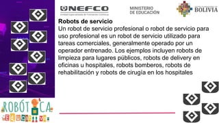 Robots de servicio
Un robot de servicio profesional o robot de servicio para
uso profesional es un robot de servicio utilizado para
tareas comerciales, generalmente operado por un
operador entrenado. Los ejemplos incluyen robots de
limpieza para lugares públicos, robots de delivery en
oficinas u hospitales, robots bomberos, robots de
rehabilitación y robots de cirugía en los hospitales
 