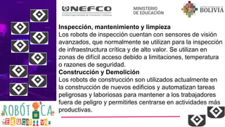 Inspección, mantenimiento y limpieza
Los robots de inspección cuentan con sensores de visión
avanzados, que normalmente se utilizan para la inspección
de infraestructura crítica y de alto valor. Se utilizan en
zonas de difícil acceso debido a limitaciones, temperatura
o razones de seguridad.
Construcción y Demolición
Los robots de construcción son utilizados actualmente en
la construcción de nuevos edificios y automatizan tareas
peligrosas y laboriosas para mantener a los trabajadores
fuera de peligro y permitirles centrarse en actividades más
productivas.
 