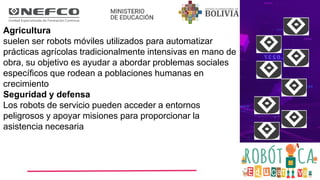 Agricultura
suelen ser robots móviles utilizados para automatizar
prácticas agrícolas tradicionalmente intensivas en mano de
obra, su objetivo es ayudar a abordar problemas sociales
específicos que rodean a poblaciones humanas en
crecimiento
Seguridad y defensa
Los robots de servicio pueden acceder a entornos
peligrosos y apoyar misiones para proporcionar la
asistencia necesaria
 