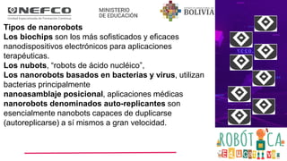 Tipos de nanorobots
Los biochips son los más sofisticados y eficaces
nanodispositivos electrónicos para aplicaciones
terapéuticas.
Los nubots, “robots de ácido nucléico”,
Los nanorobots basados en bacterias y virus, utilizan
bacterias principalmente
nanoasamblaje posicional, aplicaciones médicas
nanorobots denominados auto-replicantes son
esencialmente nanobots capaces de duplicarse
(autoreplicarse) a sí mismos a gran velocidad.
 