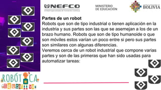 Partes de un robot
Robots que son de tipo industrial o tienen aplicación en la
industria y sus partes son las que se asemejan a los de un
brazo humano. Robots que son de tipo humanoide o que
son móviles estos varían un poco entre si pero sus partes
son similares con algunas diferencias.
Veremos cerca de un robot industrial que compone varias
partes y son de las primeras que han sido usadas para
automatizar tareas:
 