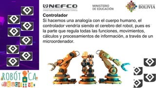 Controlador
Si hacemos una analogía con el cuerpo humano, el
controlador vendría siendo el cerebro del robot, pues es
la parte que regula todas las funciones, movimientos,
cálculos y procesamientos de información, a través de un
microordenador.
 