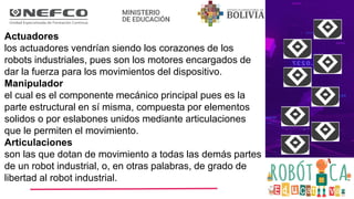 Actuadores
los actuadores vendrían siendo los corazones de los
robots industriales, pues son los motores encargados de
dar la fuerza para los movimientos del dispositivo.
Manipulador
el cual es el componente mecánico principal pues es la
parte estructural en sí misma, compuesta por elementos
solidos o por eslabones unidos mediante articulaciones
que le permiten el movimiento.
Articulaciones
son las que dotan de movimiento a todas las demás partes
de un robot industrial, o, en otras palabras, de grado de
libertad al robot industrial.
 