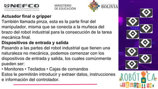 Actuador final o gripper
También llamada pinza, esta es la parte final del
manipulador, misma que se conecta a la muñeca del
brazo del robot industrial para la consecución de la tarea
mecánica final.
Dispositivos de entrada y salida
Pasando a las partes del robot industrial que tienen una
naturaleza no mecánica, podemos comenzar con los
dispositivos de entrada y salida, los cuales comúnmente
pueden ser:
• Monitores • Teclados • Cajas de comandos
Estos le permitirán introducir y extraer datos, instrucciones
e información del controlador.
 