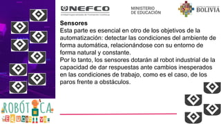 Sensores
Esta parte es esencial en otro de los objetivos de la
automatización: detectar las condiciones del ambiente de
forma automática, relacionándose con su entorno de
forma natural y constante.
Por lo tanto, los sensores dotarán al robot industrial de la
capacidad de dar respuestas ante cambios inesperados
en las condiciones de trabajo, como es el caso, de los
paros frente a obstáculos.
 