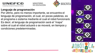 Lenguaje de programación
Por último, pero no menos importante, se encuentra el
lenguaje de programación, el cual, en pocas palabras, es
el programa o sistema mediante el cual el robot funcionará.
Es decir, el lenguaje de programación será el “mapa”
sobre el cual el robot actuará o se moverá, en tiempos y
condiciones predeterminadas.
 
