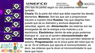 Otro tipo de partes según su uso podemos mencionar
también:
Chasis: Es la parte del robot que debe soportar los demás
elementos. Motores: Son los que van a proporcionar
tracción a nuestro robot.Ruedas: hay que elegirlas bien,
puesto que de su diámetro y anchura depende la
velocidad, agarre, etc. Alimentación: las baterías son las
encargadas de dar la energía a los motores y a la
electrónica. Electrónica: dentro de este grupo podemos
distinguir el , que es el cerebro microcontrolador del
motor, los sensores, que son los que permiten detectar el
entorno. Programación: es la única parte del robot que no
se ve. Es el software que ejecuta el microcontrolador, es
decir, las órdenes que le dicen al microcontrolador lo que
tiene que hacer.
 