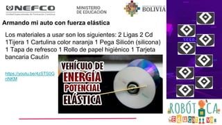 Armando mi auto con fuerza elástica
Los materiales a usar son los siguientes: 2 Ligas 2 Cd
1Tijera 1 Cartulina color naranja 1 Pega Silicón (silicona)
1 Tapa de refresco 1 Rollo de papel higiénico 1 Tarjeta
bancaria Cautín
https://youtu.be/4zSTS0G
nNKM
 