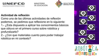 Actividad de reflexión
Como una de las últimas actividades de reflexión
podemos, se pedimos que reflexione en lo siguiente:
1.- ¿Esta dispuesto a aplicar los conocimientos básicos
que obtuvo en el primero curso sobre robótica y
profundizarlo?
2.- ¿Con que materiales cuento para poder trabajar
robótica en mi contexto?
 