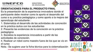 ORIENTACIONES PARA EL PRODUCTO FINAL
Es la presentación de la experiencia innovadora donde el
participante debe mostrar como le aporto el desarrollo del
curso a su practica pedagógica y como aporto a la mejora del
aprendizaje del estudiante :
1. Sistematiza el desarrollo de las actividades de concreción
en la práctica áulica con los estudiantes
2. Presenta las evidencias de la concreción en la práctica
pedagógica
3. Socializa la experiencia innovadora a partir de las
actividades de concreción.
4. Realizar un robot como maestro fuera de los que se vio en
el curso
Nota.- Se sugiere usar la ficha técnica para la sistematización
 
