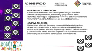 OBJETIVO HOLÍSTICO DE CICLO
Contribuimos al desarrollo de la ciencia y la tecnología, asumiendo
actitudes de responsabilidad, analizando y apropiándonos de los
elementos, metodologías y aplicaciones en robótica en Educación Primaria
Comunitaria Vocacional, fortaleciendo las capacidades creativas.
OBJETIVO DEL CURSO
Fortalecemos principios de respeto, responsabilidad y relacionamiento
armónico con la comunidad, a través de los saberes y conocimientos
básicos sobre robótica educativa y aprendizaje científico, mecánica robótica
y construcción de robots, aplicando proyectos que motiven la creatividad e
innovación para el desarrollo tecnológico de nuestro contexto.
 