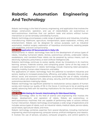 Robotic Automation Engineering
And Technology
Robotic technology is the field of science, engineering, and application that involves the
design, construction, operation, and use of robots.Robots are autonomous or
semi-autonomous machines that can perform tasks and actions without human
intervention or can be remotely controlled by humans.
Robotic technology encompasses a wide range of applications and industries, including
manufacturing, healthcare, agriculture, transportation, space exploration, military, and
entertainment. Robots can be designed for various purposes, such as industrial
automation, medical surgery, exploration of hazardous environments, assisting people
with disabilities, and even companionship.
Read Also:Application Of Nanomaterials In Daily Life
Advancements in robotic technology have led to the development of various types of
robots, including humanoid robots, drones, autonomous vehicles, underwater robots,
exoskeletons, and nanobots.These robots can be powered by various means, such as
electricity, hydraulics, pneumatics, or even artificial intelligence (AI).
Robotics technology continues to evolve rapidly, driven by innovations in AI, machine
learning, sensors, materials science, and computing power. Some of the key areas of
research and development in robotic technology include improving robot perception,
dexterity, mobility, human-robot interaction, and safety.
The applications of robotic technology have the potential to transform industries and
sectors, leading to increased productivity, efficiency, and safety. However, there are also
ethical, social, and economic considerations surrounding the use of robots, including
concerns about job displacement, data privacy, security, and the ethical implications of
autonomous decision-making by robots.
Robotic technology has significant potential to revolutionize various aspects of human
society and improve our quality of life in the future. It continues to be an exciting and
rapidly advancing field with far-reaching implications for the future of technology and
humanity.
Read Also: DNA Dating Or Genetic Matchmaking Or DNA-Based Dating
Robotic technology refers to the field of science and engineering that involves the
design, development, and operation of robots. Robots are autonomous or
semi-autonomous machines that are capable of performing tasks or actions without
human intervention. Robotic technology encompasses a wide range of applications and
includes various types of robots, such as industrial robots, medical robots, service robots,
social robots, agricultural robots, and more.
Robotic technology combines expertise from several disciplines, including mechanical
engineering, electrical engineering, computer science, artificial intelligence, and robotics.
It involves the use of sensors, actuators, computer programs, and control systems to
 