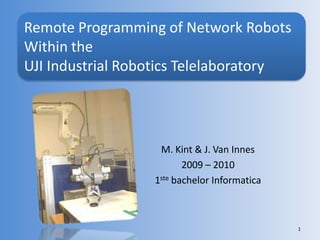 M. Kint & J. Van Innes 2009 – 2010 1ste bachelor Informatica 1 Remote Programming of Network Robots Within the UJI Industrial Robotics Telelaboratory 