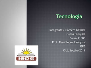Tecnología            Integrantes: Cordero Gabriel  Greco Ezequiel Curso 3º “B” Prof. René López Zaragoza ISPE Ciclo lectivo 2011 