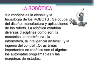 LA ROBÓTICA •La robótica es la ciencia y la tecnología de los ROBOTS . Se ocupa del diseño, manufactura y aplicaciones de los robots. La robótica combina diversas disciplinas como son:la mecánica, la electrónica , la informática, la inteligencia artificial , y la ingenia del control ,.Otras áreas importantes en robótica son el álgebra los autómatas programables y las máquinas de estados. 