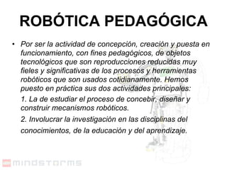 ROBÓTICA PEDAGÓGICA Por ser la actividad de concepción, creación y puesta en funcionamiento, con fines pedagógicos, de objetos tecnológicos que son reproducciones reducidas muy fieles y significativas de los procesos y herramientas robóticos que son usados cotidianamente. Hemos puesto en práctica sus dos actividades principales: 1. La de estudiar el proceso de concebir, diseñar y construir mecanismos robóticos. 2. Involucrar la investigación en las disciplinas del conocimientos, de la educación y del aprendizaje.   
