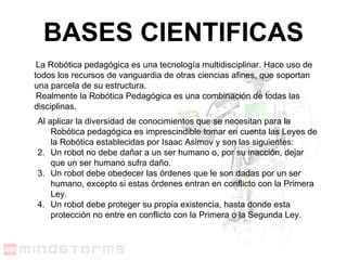 BASES CIENTIFICAS La Robótica pedagógica es una tecnología multidisciplinar. Hace uso de todos los recursos de vanguardia de otras ciencias afines, que soportan una parcela de su estructura. Realmente la Robótica Pedagógica es una combinación de todas las disciplinas.   Al aplicar la diversidad de conocimientos que se necesitan para la Robótica pedagógica es imprescindible tomar en cuenta las Leyes de la Robótica establecidas por Isaac Asimov y son las siguientes : Un robot no debe dañar a un ser humano o, por su inacción, dejar que un ser humano sufra daño.  Un robot debe obedecer las órdenes que le son dadas por un ser humano, excepto si estas órdenes entran en conflicto con la Primera Ley.  Un robot debe proteger su propia existencia, hasta donde esta protección no entre en conflicto con la Primera o la Segunda Ley.  