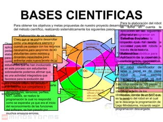 BASES CIENTIFICAS Para obtener los objetivos y metas propuestas de nuestro proyecto desarrollamos el proceso del método científico, realizando sistemáticamente los siguientes pasos: Problema: ¿Por qué programar un robot que ayude a la humanidad identificando lata y papel? Hipótesis: “ Al utilizar la robótica para identificar latas y papel se beneficia a la humanidad” Para la elaboración del robot se tomo en cuenta la aplicación en las siguientes asignaturas: Estudios Sociales: Impacto que ha tenido la sociedad con los robots a través de la historia. Matemática: Aplicación de la cinemática, conocimientos geométricos, lógica matemática. Ciencias: Definición de conceptos peso, fuerza, potencia y energía, engranajes, poleas y máquinas simples y compuestas.. Lenguaje: Redacción de descripción de robots. Descripción El robot identificador de latas y papel es de clase móvil lo cual permite transportar  carga ya que esta diseñado para movilizarse por medio de llantas. Software y hardware Este robot consta de 125 piezas: 1 sensor de luz que permite identificar el brillo de los obstáculos, consta de un NXT que es la cerebro del robot en el cual se le descarga la programación de Lego Mindstorms, iniciando según programación descargada.  Validación Al iniciar el proceso de experimentación ya elaborada la parte física del robot, reconociendo servomotores, sensores, perfiles, NXT, cables, se realizo la programación la cual no respondió como se esperaba ya que era el inicio del reconocimiento de las funciones del software, se han pasado por muchos ensayos-errores. TESTEO Las y los estudiantes que han perseverado en este proyecto durante 3 años con la adquisición y ampliación de los  conocimientos que han necesitado para poner a funcionar los diferentes modelos se muestran con pensamiento más lógico y mayor criterio de decisión que el resto de sus compañeros y compañeras. Siendo sobresalientes. Toma de datos  Observando y verificando que la aplicación de la robótica pedagógica por medio de la elaboración de un robot inteligente para una tarea en especial ha contribuido a que el grupo de estudiantes que se han involucrado en este proceso son estudiantes sobresaliente podemos afirmar que es una actividad integradora que favorece para la evolución del proceso educativo centrado en el estudiante.  Elaboración de un modelo Claro que si se podría desarrollar como una asignatura siempre y cuando se contara con los recursos necesarios para secciones de 40 estudiantes como mínimo y docentes capacitados para enfrentar esta nueva faceta de la educación. 