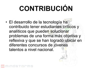 CONTRIBUCIÓN El desarrollo de la tecnología ha contribuido tener estudiantes críticos y analíticos que pueden solucionar problemas de una forma más objetiva y reflexiva y que se han logrado ubicar en diferentes concursos de jóvenes talentos a nivel nacional. 