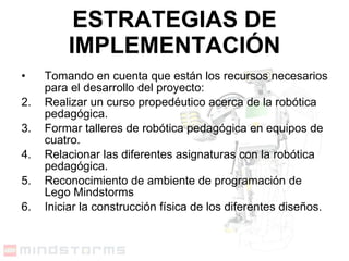 ESTRATEGIAS DE IMPLEMENTACIÓN Tomando en cuenta que están los recursos necesarios para el desarrollo del proyecto: Realizar un curso propedéutico acerca de la robótica pedagógica. Formar talleres de robótica pedagógica en equipos de cuatro. Relacionar las diferentes asignaturas con la robótica pedagógica. Reconocimiento de ambiente de programación de Lego Mindstorms Iniciar la construcción física de los diferentes diseños.  
