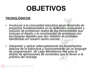 OBJETIVOS TECNOLÓGICOS Involucrar a la comunidad educativa en el desarrollo de proyectos fundamentados en la detección, evaluación y solución de problemas reales de las comunidades que incluyen el diseño y la construcción de prototipos con tecnologías digitales que den solución al problema identificado en nuestro centro escolar. Interpretar y aplicar adecuadamente los fundamentos básicos de la estructura y funcionamiento de un lenguaje de programación  de Lego Mindstorms Nxt para el diseño de aplicaciones de comandos que lo lleven a la práctica del reciclaje. 