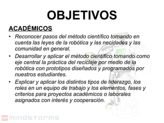 ACADÉMICOS Reconocer pasos del método científico tomando en cuenta las leyes de la robótica y las necidades y las comunidad en general.  Desarrollar y aplicar el método científico tomando como eje central la práctica del reciclaje por medio de la robótica con prototipos diseñados y programados por nuestros estudiantes. Explicar y aplicar los distintos tipos de liderazgo, los roles en un equipo de trabajo y los elementos, fases y criterios para proyectos académicos o laborales asignados con interés y cooperación. OBJETIVOS 