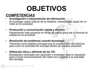 COMPETENCIAS Investigación e interpretación de información Al investigar sobre historia de la robótica, metodología, papel de un robot en la sociedad. Producción y comunicación rápida y efectiva Presentando este proyecto en ferias de logros para dar a conocer la utilidad en la sociedad.   Resolución de problemas usando tecnología. Tomando como objetivo principal que la construcción del robot es para cubrir la actividad de reciclaje dentro de nuestra sociedad. Utilización ética y eficiente de las TIC Estudiantes motivados por aprender e investigar todo lo necesario para el buen funcionamiento del robot con respecto a la actividad del reciclaje.   OBJETIVOS 