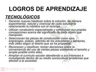 TECNOLÓGICOS Generan nuevas hipótesis sobre la solución, de manera experimental, natural y vivencial de cada estudiante relacionando la robótica con el reciclaje..  Utilizan vocabulario especializado y construyen sus propias concepciones acerca del significado de cada objeto que manipulan.  Seleccionan las piezas de construcción como ejes, engranajes, poleas, además de los actuadores y sensores, más útiles según el diseño que se ha propuesto.  Reconocen y clasifican; toman decisiones sobre la conveniencia del uso de ciertas piezas estimando el tamaño y acople posible entre ellas.   Amplían el currículo escolar atendiendo a sus intereses e investigando dentro de su medio sociocultural problemas que afectan a la sociedad. LOGROS DE APRENDIZAJE 