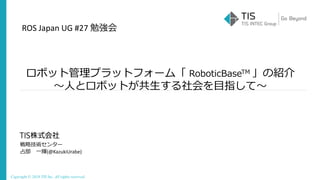 Copyright © 2018 TIS Inc. All rights reserved.
ロボット管理プラットフォーム「 RoboticBaseTM 」の紹介
～人とロボットが共生する社会を目指して～
ROS Japan UG #27 勉強会
戦略技術センター
占部 一輝(@KazukiUrabe)
 