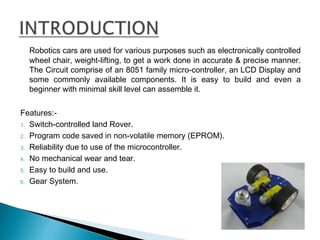 Robotics cars are used for various purposes such as electronically controlled
wheel chair, weight-lifting, to get a work done in accurate & precise manner.
The Circuit comprise of an 8051 family micro-controller, an LCD Display and
some commonly available components. It is easy to build and even a
beginner with minimal skill level can assemble it.
Features:-
1. Switch-controlled land Rover.
2. Program code saved in non-volatile memory (EPROM).
3. Reliability due to use of the microcontroller.
4. No mechanical wear and tear.
5. Easy to build and use.
6. Gear System.
 