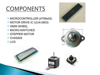  MICROCONTROLLER (AT89s52)
 MOTOR DRIVE IC (ULN-2803)
 OMNI WHEEL
 MICRO-SWITCHES
 STEPPER MOTOR
 CHASSIS
 LCD
 