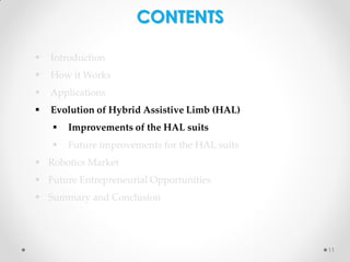 CONTENTS


Introduction



How it Works



Applications



Evolution of Hybrid Assistive Limb (HAL)


Improvements of the HAL suits



Future improvements for the HAL suits

 Robotics Market
 Future Entrepreneurial Opportunities

 Summary and Conclusion

11

 