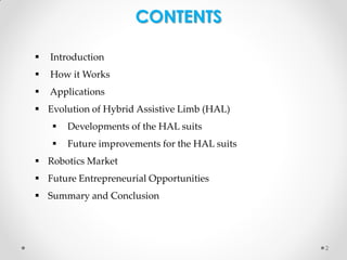 CONTENTS


Introduction



How it Works



Applications

 Evolution of Hybrid Assistive Limb (HAL)


Developments of the HAL suits



Future improvements for the HAL suits

 Robotics Market
 Future Entrepreneurial Opportunities

 Summary and Conclusion

2

 