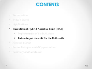 CONTENTS


Introduction



How it Works



Applications



Evolution of Hybrid Assistive Limb (HAL)


Improvements of the HAL suits



Future improvements for the HAL suits

 Robotics Market
 Future Entrepreneurial Opportunities

 Summary and Conclusion

22

 