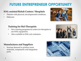 FUTURE ENTREPRENEUR OPPORTUNITY
HAL-assisted Rehab Centers / Hospitals
•
•

Patients with physical, developmental conditions.
Eldercare

Training for Hal-Therapists
•
•

New training programs & centers for therapists to
use HAL-equipment.
Also available to HAL suit customers

Manufactures and Suppliers
•

Increase demand to produce more
materials, components and integration
parts.

 