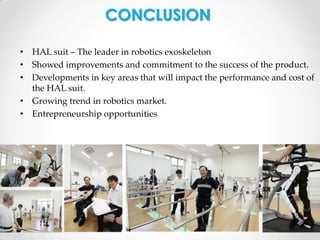 CONCLUSION
• HAL suit – The leader in robotics exoskeleton
• Showed improvements and commitment to the success of the product.
• Developments in key areas that will impact the performance and cost of
the HAL suit.
• Growing trend in robotics market.
• Entrepreneurship opportunities

 