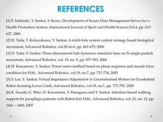 REFERENCES
[1] F. Ichihashi, Y. Sankai, S. Kuno, Development of Secure Data Management Server for e-

Health Promotion System, International Journal of Sport and Health Science,Vol.4, pp. 617627, 2006
[2] H. Toda, T. Kobayakawa, Y. Sankai, A multi-link system control strategy based biologilcal
movement, Advanced Robotics, vol.20 no.6, pp. 661-679, 2006
[3] H. Toda, Y. Sankai: Three-dimensional link dynamics simulator base on N-single-particle
movement, Advanced Robotics, vol. 19, no. 9, pp. 977-993, 2006
[4] H. Kawamoto, Y. Sankai: Power assist method based on phase sequence and muscle force
condition for HAL, Advanced Robotics, vol.19, no.7, pp. 717-734, 2005
[5] S. Lee, Y. Sankai: Virtual Impedance Adjustment in Unconstrained Motion for Exoskeletal
Robot Assisting Lower Limb, Advanced Robotics, vol.19, no.7, pp. 773-795, 2005

[6] K. Suzuki, G. Mito, H. Kawamoto, Y. Hasegawa and Y. Sankai: Intention-based walking
support for paraplegia patients with Robot Suit HAL, Advanced Robotics, vol. 21, no. 12, pp.
1441 – 1469, 2007

 